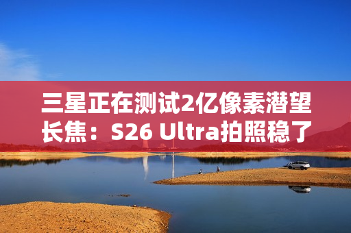 三星正在测试2亿像素潜望长焦:S26 Ultra拍照稳了 三星正在测试2亿像素潜望长焦:S26 Ultra拍照稳了