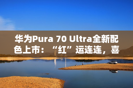 华为Pura 70 Ultra全新配色上市：“红”运连连，喜迎新春