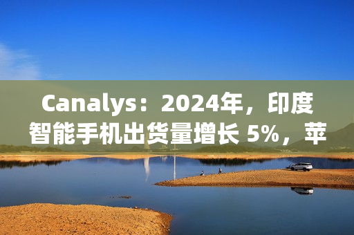 Canalys：2024年，印度智能手机出货量增长 5%，苹果首次进入前五