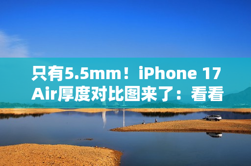 只有5.5mm！iPhone 17 Air厚度对比图来了：看看它有多薄