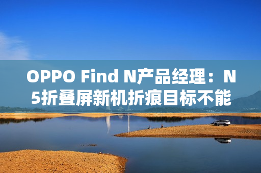 OPPO Find N产品经理:N5折叠屏新机折痕目标不能比N3差 OPPO Find N产品经理:N5折叠屏新机折痕目标不能比N3差