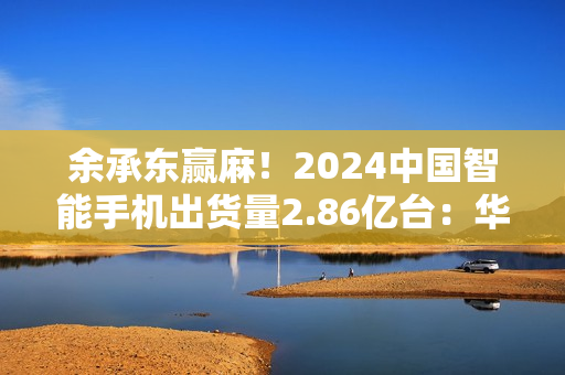 余承东赢麻!2024中国智能手机出货量2.86亿台:华为是最强者,暴增超50% 余承东赢麻!2024中国智能手机出货量2.86亿台:华为是最强者,暴增超50%