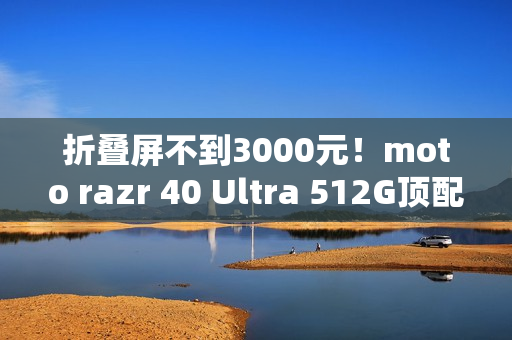 折叠屏不到3000元！moto razr 40 Ultra 512G顶配版降价：2999元