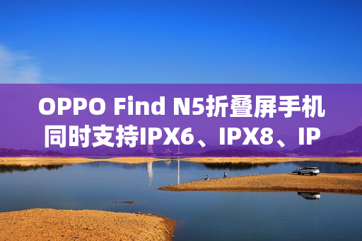 OPPO Find N5折叠屏手机同时支持IPX6、IPX8、IPX9且满级防水