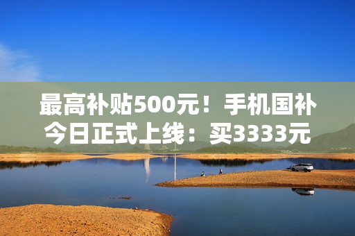 最高补贴500元!手机国补今日正式上线:买3333元手机最划算 最高补贴500元!手机国补今日正式上线:买3333元手机最划算