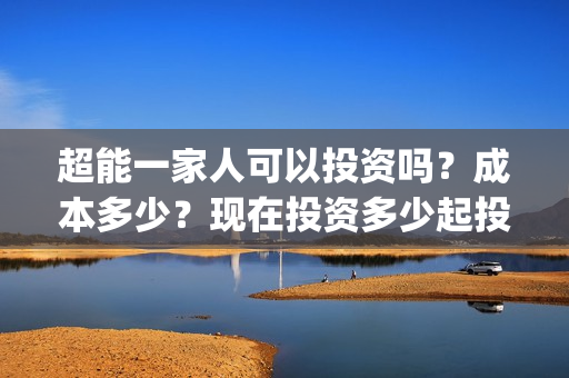 超能一家人可以投资吗？成本多少？现在投资多少起投？(超能一家人2021年)