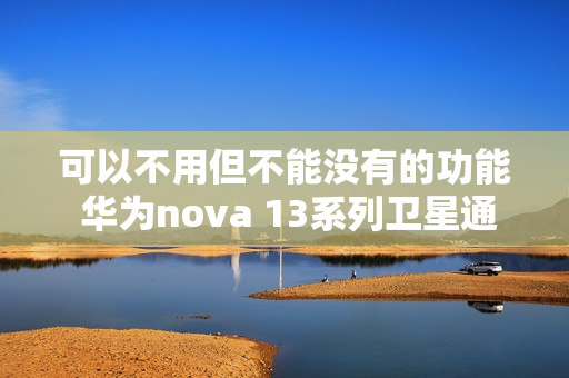 可以不用但不能没有的功能 华为nova 13系列卫星通信详细测评 可以不用但不能没有的功能 华为nova 13系列卫星通信详细测评