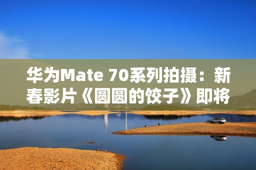 华为Mate 70系列拍摄：新春影片《圆圆的饺子》即将上映