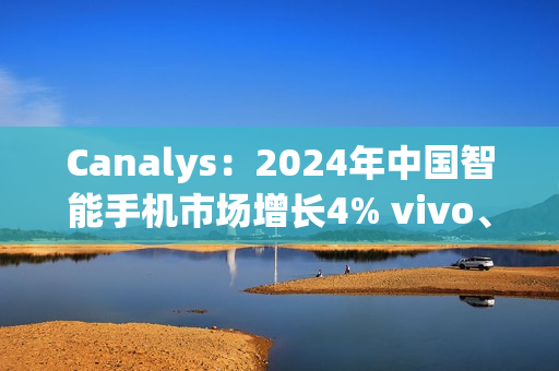 Canalys：2024年中国智能手机市场增长4% vivo、华为领跑