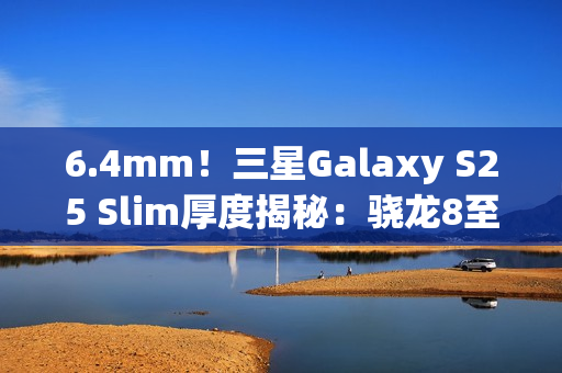 6.4mm！三星Galaxy S25 Slim厚度揭秘：骁龙8至尊版最薄直板机