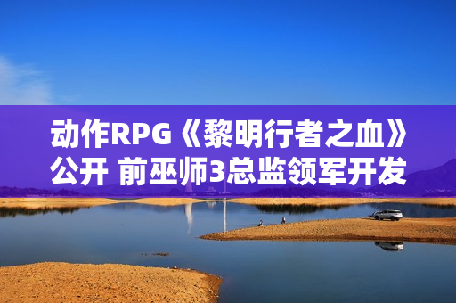 动作RPG《黎明行者之血》公开 前巫师3总监领军开发 动作RPG《黎明行者之血》公开 前巫师3总监领军开发