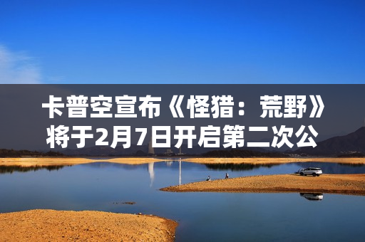 卡普空宣布《怪猎：荒野》将于2月7日开启第二次公测