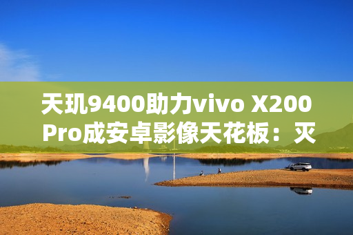 天玑9400助力vivo X200 Pro成安卓影像天花板:灭霸级长焦无人能敌 天玑9400助力vivo X200 Pro成安卓影像天花板:灭霸级长焦无人能敌