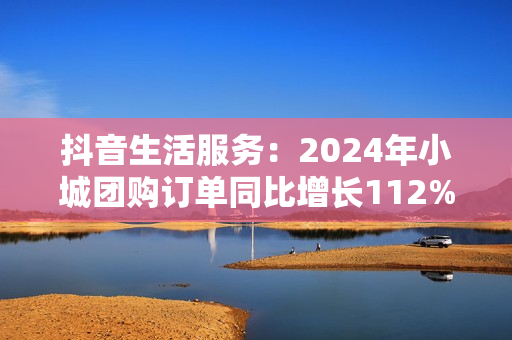 抖音生活服务：2024年小城团购订单同比增长112%，更多出圈流量变“留量”