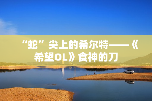 “蛇”尖上的希尔特——《希望OL》食神的刀