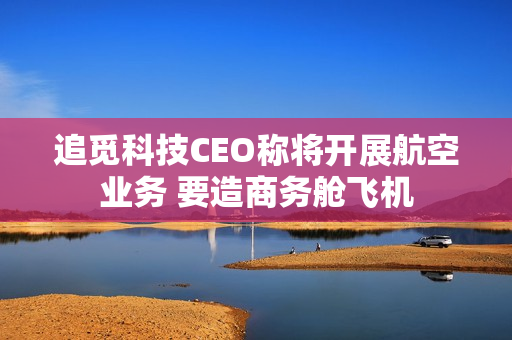 追觅科技CEO称将开展航空业务 要造商务舱飞机