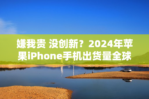嫌我贵 没创新？2024年苹果iPhone手机出货量全球第一