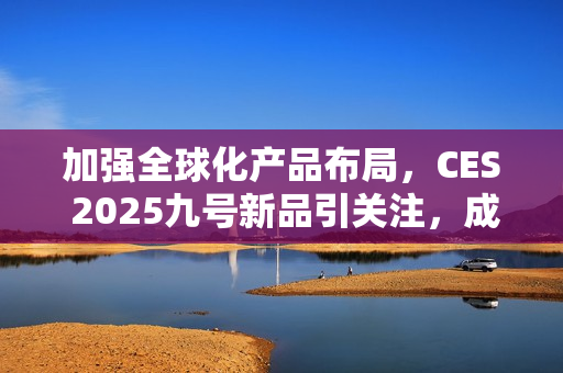 加强全球化产品布局，CES 2025九号新品引关注，成中国企业出海范例