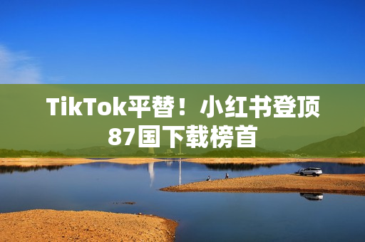 TikTok平替!小红书登顶87国下载榜首 TikTok平替!小红书登顶87国下载榜首