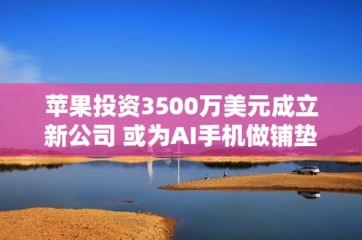 苹果投资3500万美元成立新公司 或为AI手机做铺垫！
