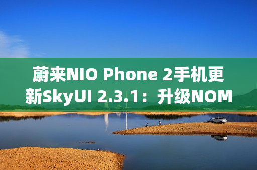 蔚来NIO Phone 2手机更新SkyUI 2.3.1:升级NOMI跨端指令、遥控泊出等功能 蔚来NIO Phone 2手机更新SkyUI 2.3.1:升级NOMI跨端指令、遥控泊出等功能