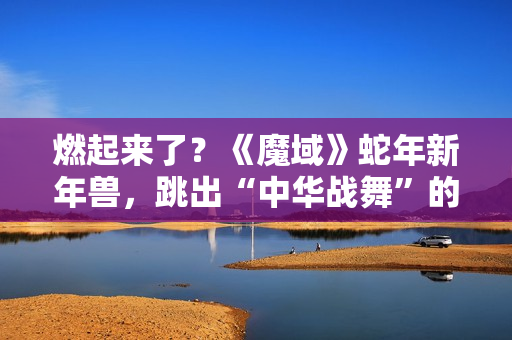 燃起来了？《魔域》蛇年新年兽，跳出“中华战舞”的灵魂