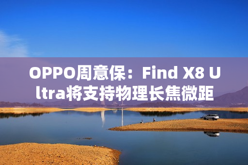 OPPO周意保:Find X8 Ultra将支持物理长焦微距 OPPO周意保:Find X8 Ultra将支持物理长焦微距
