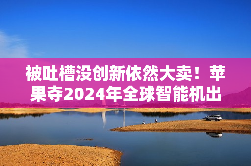 被吐槽没创新依然大卖！苹果夺2024年全球智能机出货量第一：连续2年超越三星