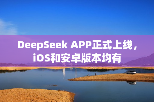 DeepSeek APP正式上线，iOS和安卓版本均有