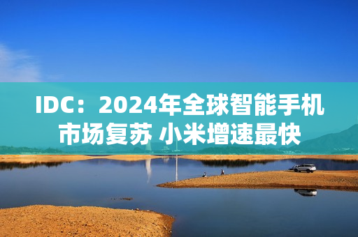 IDC:2024年全球智能手机市场复苏 小米增速最快 IDC:2024年全球智能手机市场复苏 小米增速最快