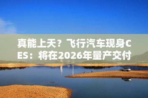 真能上天？飞行汽车现身CES：将在2026年量产交付！