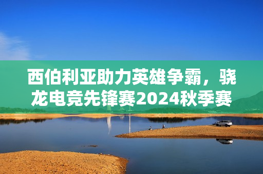 西伯利亚助力英雄争霸，骁龙电竞先锋赛2024秋季赛圆满落幕！