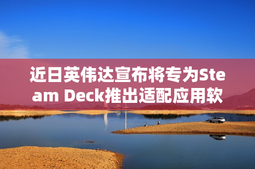 近日英伟达宣布将专为Steam Deck推出适配应用软件