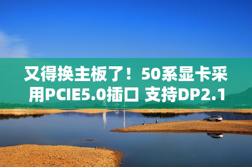 又得换主板了！50系显卡采用PCIE5.0插口 支持DP2.1线