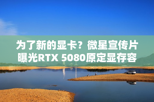 为了新的显卡?微星宣传片曝光RTX 5080原定显存容量 为了新的显卡?微星宣传片曝光RTX 5080原定显存容量