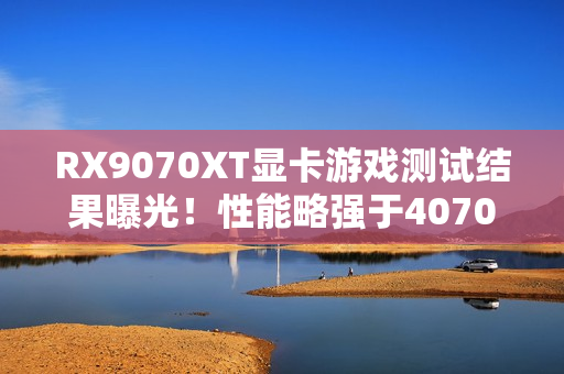 RX9070XT显卡游戏测试结果曝光！性能略强于4070Ti S
