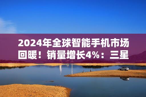 2024年全球智能手机市场回暖！销量增长4%：三星、苹果、小米霸榜前三