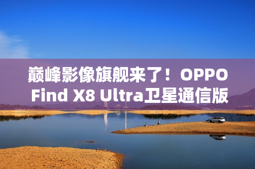巅峰影像旗舰来了!OPPO Find X8 Ultra卫星通信版入网 巅峰影像旗舰来了!OPPO Find X8 Ultra卫星通信版入网