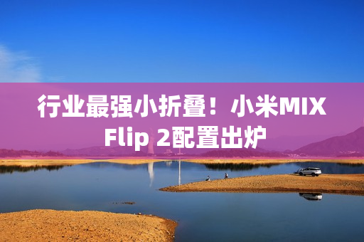 行业最强小折叠！小米MIX Flip 2配置出炉
