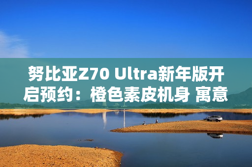 努比亚Z70 Ultra新年版开启预约：橙色素皮机身 寓意心想事成
