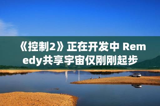 《控制2》正在开发中 Remedy共享宇宙仅刚刚起步
