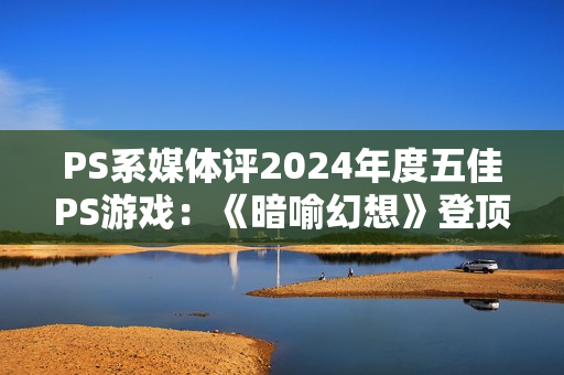 PS系媒体评2024年度五佳PS游戏：《暗喻幻想》登顶