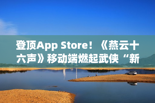 登顶App Store！《燕云十六声》移动端燃起武侠“新”火！