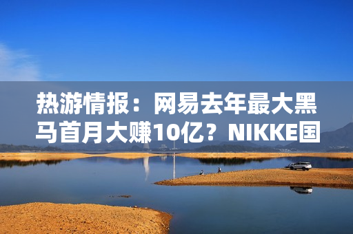 热游情报：网易去年最大黑马首月大赚10亿？NIKKE国服和谐遭爆料