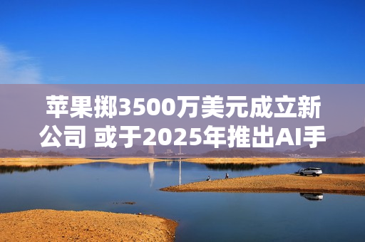 苹果掷3500万美元成立新公司 或于2025年推出AI手机