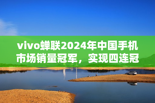 vivo蝉联2024年中国手机市场销量冠军，实现四连冠