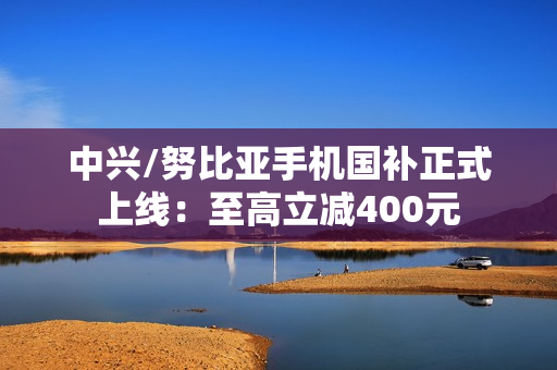 中兴/努比亚手机国补正式上线：至高立减400元