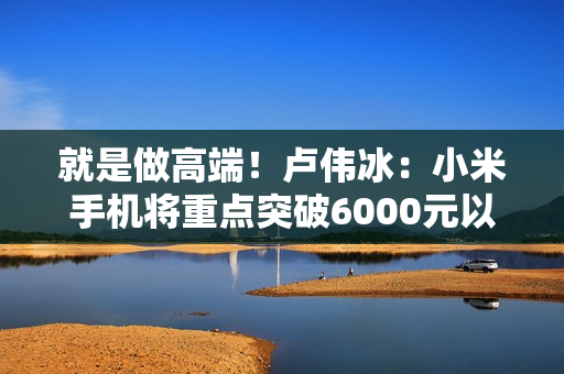 就是做高端！卢伟冰：小米手机将重点突破6000元以上价位段