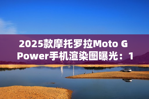 2025款摩托罗拉Moto G Power手机渲染图曝光：15W无线充电