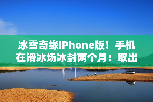 冰雪奇缘iPhone版！手机在滑冰场冰封两个月：取出后竟还能正常用